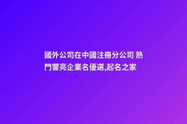 國外公司在中國注冊分公司 熱門響亮企業名優選,起名之家-第1張-公司起名-玄機派